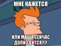 мне кажется или маша сейчас допиздится??