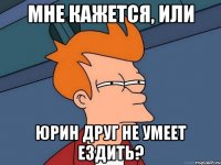 Мне кажется, или Юрин друг не умеет ездить?