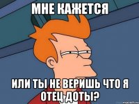 Мне кажется или ты не веришь что я отец доты?