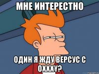 мне интерестно один я жду версус с Oxxxy?