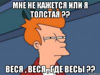 мне не кажется или я толстая ?? веся , веся , где весы ??