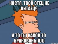 Костя, твой отец не Китаец? А то ты какой то бракованый)))