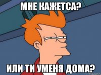 Мне кажетса? или ти уменя дома?