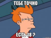 ТЕБЕ ТОЧНО ЕСТЬ 18 ?