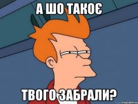 а шо такоє твого забрали?