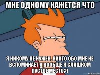 мне одному кажется что я никому не нужен, никто обо мне не вспоминает и вообще я слишком пустое место?!