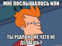 Мне послышалось или Ты реально не чего не делаешь?