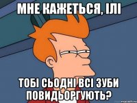 мне кажеться, ілі тобі сьодні всі зуби повидьоргують?