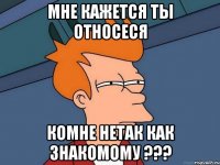 мне кажется ты относеся комне нетак как знакомому ???