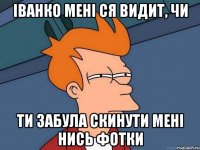 іванко мені ся видит, чи ти забула скинути мені нись фотки