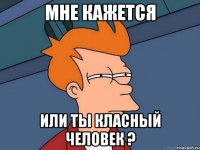 мне кажется или ты класный человек ?