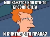 мне кажется,или кто-то бросил Олега и считает что права?