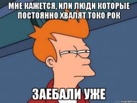 Мне кажется, или люди которые постоянно хвалят токо рок заебали уже