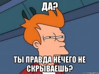 да? ты правда нечего не скрываешь?