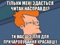 Тільки мені здається читак насправді? Ти маєш зілля для причаровування красавці1