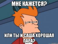 Мне кажется? Или ты и Саша хорошая пара?