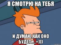 Я смотрю на тебя и думаю,как оно будет.....=)))