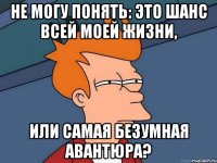 Не могу понять: это шанс всей моей жизни, или самая безумная авантюра?