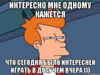 ИНТЕРЕСНО МНЕ ОДНОМУ КАЖЕТСЯ ЧТО СЕГОДНЯ БЫЛО ИНТЕРЕСНЕЙ ИГРАТЬ В ДОТУ ЧЕМ ВЧЕРА )))