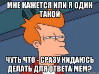 мне кажется или я один такой чуть что - сразу кидаюсь делать для ответа мем?