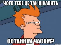 чого тебе це так цікавить останнім часом?