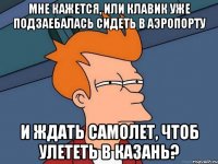 мне кажется, или клавик уже подзаебалась сидеть в аэропорту и ждать самолет, чтоб улететь в Казань?