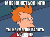 мне кажеться, или ты не умеешь валить бочком?