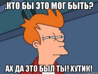 .кто бы это мог быть? ах да это был ты! хутик!