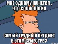 Мне одному кажется , что социология самый трудный предмет в этом семестре ?