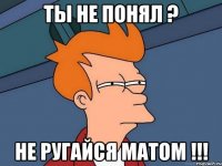 Ты не понял ? Не ругайся матом !!!