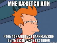 мне кажется,или чтоб понравиться парню,нужно быть бездушной скотиной