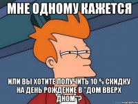 Мне одному кажется или вы хотите получить 10 % скидку на день рождение в "Дом вверх дном"?