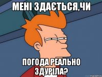 мені здається,чи погода реально здуріла?