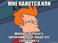 мне кажется,или Мишка будет какать кирпичами,когда увидит все сообщения?:D