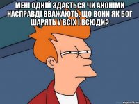 Мені одній здається чи аноніми насправді вважають, що вони як Бог шарять у всіх і всюди? 