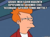 Цікаво, мені одній навалити кірпічами на анонімів і їхнє "ВСЕВИШНЄ" бачення чужих життів ? 