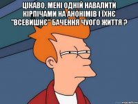 Цікаво, мені одній навалити кірпічами на анонімів і їхнє "ВСЕВИШНЄ" бачення чуого життя ? 