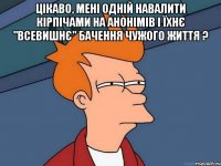 Цікаво, мені одній навалити кірпічами на анонімів і їхнє "ВСЕВИШНЄ" бачення чужого життя ? 