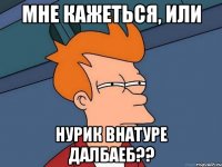 мне кажеться, или Нурик внатуре далбаеб??