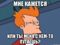 Мне кажется Или ты меня с кем-то путаешь?