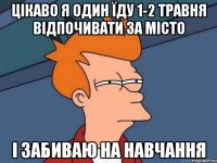 Цікаво я один їду 1-2 травня відпочивати за місто і забиваю на навчання