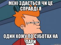 МЕНІ ЗДАЄТЬСЯ ЧИ ЦЕ СПРАВДІ Я ОДИН ХОЖУ ПО СУБОТАХ НА ПАРИ