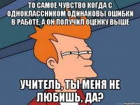 То самое чувство когда с одноклассником одинаковы ошибки в работе, а он получил оценку выше Учитель, ты меня не любишь, да?