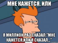 МНЕ КАЖЕТСЯ, ИЛИ Я МИЛЛИОН РАЗ СКАЗАЛ:"МНЕ КАЖЕТСЯ,ИЛИ Я СКАЗАЛ..."