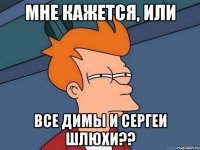 мне кажется, или Все Димы и Сергеи шлюхи??