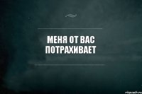 меня от вас потрахивает