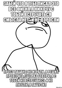 Забей что я тебе писал это все фигня.я ни хочу с тобой встречаться смысла нет , и не доросли Прост пацаны не играли ,я решил проверить,еще раз говорю,я с тобой не встречаюсь и не люблю,Я ПАШУТИЛ