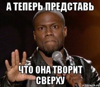 А ТЕПЕРЬ ПРЕДСТАВЬ ЧТО ОНА ТВОРИТ СВЕРХУ