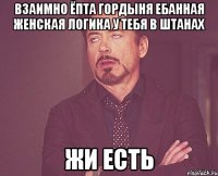 взаимно ёпта гордыня ебанная женская логика у тебя в штанах жи есть