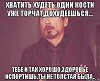 хватить худеть,одни кости уже торчат,дохудеешься... тебе и так хорошо,здоровье испортишь,ты не толстая была..